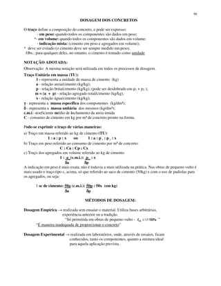 90
DOSAGEM DOS CONCRETOS
O traço define a composição do concreto, e pode ser expresso:
- em peso: quando todos os componentes são dados em peso;
*- em volume: quando todos os componentes são dados em volume;
- indicação mista: (cimento em peso e agregados em volume);
* deve ser evitado (o cimento deve ser sempre medido em peso).
Obs.: para qualquer deles, no entanto, o cimento é tomado como unidade.
NOTAÇÃO ADOTADA:
Observação: A mesma notação será utilizada em todos os processos de dosagem.
Traço Unitário em massa (TU):
1 - representa a unidade de massa de cimento (kg)
a - relação areia/cimento (kg/kg);
p - relação brita/cimento (kg/kg); (pode ser desdobrado em p1 + p2 );
m = (a + p) - relação agregado total/cimento (kg/kg);
x - relação água/cimento (kg/kg);
γγγγ - representa a massa específica dos componentes (kg/dm³);
δδδδ - representa a massa unitária dos mesmos (kg/dm³);
c.m.i.- coeficiente médio de inchamento da areia úmida
C - consumo de cimento em kg por m³ de concreto pronto na forma.
Pode-se exprimir o traço de várias maneiras:
a) Traço em massa referido ao kg de cimento (TU):
1 : a : p : x ou 1 : a : p 1 : p 2 : x
b) Traço em peso referido ao consumo de cimento por m³ de concreto:
C : Ca : Cp : Cx
c) Traço dos agregados em volume referido ao kg de cimento:
1 : a_(c.m.i.): p_ : x
δδδδa δδδδp
A indicação em peso é mais exata, não é todavia a mais utilizada na prática. Nas obras de pequeno vulto é
mais usado o traço tipo c, acima, só que referido ao saco de cimento (50kg) e com o uso de padiolas para
os agregados, ou seja:
1 sc de cimento: 50a (c.m.i.): 50p : 50x (em kg)
δδδδa δδδδp
MÉTODOS DE DOSAGEM:
Dosagem Empírica → realizada sem ensaiar o material. Utiliza bases arbitrárias,
experiência anterior ou a tradição.
“Só permitida em obras de pequeno vulto - MPafck 15≤ ”
“É maneira inadequada de proporcionar o concreto”
Dosagem Experimental → realizada em laboratórios, onde, através de ensaios, ficam
conhecidos, tanto os componentes, quanto a mistura ideal
para aquela aplicação prevista.
 