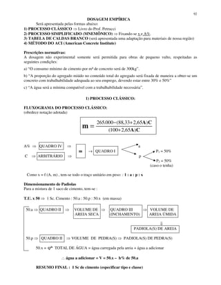 92
DOSAGEM EMPÍRICA
Será apresentada pelas formas abaixo:
1) PROCESSO CLÁSSICO Livro do Prof. Petrucci
2) PROCESSO SIMPLIFICADO (MNEMÔNICO) Fixando-se x e A%.
3) TABELA DE CALDAS BRANCO (será apresentada uma adaptação para materiais de nossa região)
4) MÉTODO DO ACI (American Concrete Institute)
Prescrições normativas:
A dosagem não experimental somente será permitida para obras de pequeno vulto, respeitadas as
seguintes condições:
a) “O consumo mínimo de cimento por m³ de concreto será de 300kg”.
b) “A proporção do agregado miúdo no conteúdo total do agregado será fixada de maneira a obter-se um
concreto com trabalhabilidade adequada ao seu emprego, devendo estar entre 30% e 50%”
c) “A água será a mínima compatível com a trabalhabilidade necessária”.
1) PROCESSO CLÁSSICO:
FLUXOGRAMA DO PROCESSO CLÁSSICO:
(obedece notação adotada)
A% QUADRO IV a
m → QUADRO I P1 = 50%
C ARBITRÁRIO p
P2 = 50%
(caso o tenha)
Como x = f (A, m) , tem-se todo o traço unitário em peso: : 1 : a : p : x
Dimensionamento de Padiolas
Para a mistura de 1 saco de cimento, tem-se :
T.U. x 50 1 Sc. Cimento : 50.a : 50.p : 50.x (em massa)
50.a QUADRO II VOLUME DE QUADRO III VOLUME DE
AREIA SECA (INCHAMENTO) AREIA ÚMIDA
PADIOLA(S) DE AREIA
50.p QUADRO II VOLUME DE PEDRA(S) PADIOLA(S) DE PEDRA(S)
50.x = de
Q TOTAL DE ÁGUA = água carregada pela areia + água a adicionar
∴ água a adicionar = V = 50.x – h% de 50.a
RESUMO FINAL : 1 Sc de cimento (especificar tipo e classe)
CA
CA
m )65,2100(
)65,233,88(000.265
+
+−
=
 