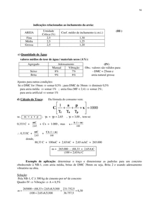 94
indicações relacionadas ao inchamento da areia:
AREIA
Umidade
Crítica (%)
Coef. médio de inchamento (c.m.i.)
(III )
Fina 2,5 1,30
Média 2,5 1,25
Grossa 2,5 1,20
c) Quantidade de Água:
valores médios do teor de água / materiais secos (A%):
Agregado Adensamento (IV)
Manual Vibração Obs.: valores são válidos para:
Seixo 8% 7% - DMC = 25mm e
Brita 9% 8% areia natural grossa
Ajustes para outras condições:
Se o DMC for 19mm somar 0,5% ; para DMC de 38mm diminuir 0,5%
para areia média somar 1% ; areia fina (MF < 2,4) somar 2%;
para areia artificial somar 1%
d) Cálculo do Traço: Da fórmula do consumo vem:
1000
1
. =+++ x
pa
C
pac γγγγγγγγγγγγ
se, m = a + p ; γa = γp = 2,65 , γc = 3,00 , tem-se:
0,333 C +
65,2
mC
+ Cx = 1.000 , mas
100
)1( mA
x
+
=
∴ 0,333C +
65,2
mC
+
100
)1( mCA +
donde,
88,33 C + 100mC + 2,65AC + 2,65 mAC = 265.000
m = 265.000 - (88,33 + 2,65A)C
(100 + 2,65A) C
Exemplo de aplicação: determinar o traço e dimensionar as padiolas para um concreto
obedecendo à NB-1, com areia média, britas de DMC 38mm ou seja, Brita 2 e usando adensamento
vibratório na obra.
Solução:
Pela NB-1, C ≥ 300 kg de cimento por m³ de concreto
Quadro IV Vibração A = 8,5%
30,6
5,757.36
5,752.231
300)5,865,2100(
300)5,865,233,88(265000
==
+
+−
=
x
x
m
 
