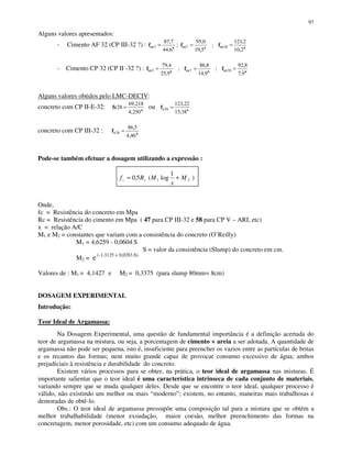 97
Alguns valores apresentados:
- Cimento AF 32 (CP III-32 ?) : xccf
6,44
7,87
3 = ; xccxcc ff
2,10
2,121
;
5,19
0,95
287 ==
- Cimento CP 32 (CP II -32 ?) : xccxccxcc fff
9,7
8,92
;
9,14
8,86
;
9,25
4,79
2873 ===
Alguns valores obtidos pelo LMC-DECIV:
concreto com CP II-E-32: x
fc
250,4
218,69
28 = ou xcf
38,15
22,123
28 =
concreto com CP III-32 : xcf
46,4
5,86
28 =
Pode-se também efetuar a dosagem utilizando a expressão :
Onde,
fc = Resistência do concreto em Mpa
Rc = Resistência do cimento em Mpa ( 47 para CP III-32 e 58 para CP V – ARI, etc)
x = relação A/C
M1 e M2 = constantes que variam com a consistência do concreto (O’Reilly)
M1 = 4,6259 - 0,0604.S
S = valor da consistência (Slump) do concreto em cm.
M2 = e (-1,3125 + 0,0283.S)
Valores de : M1 = 4,1427 e M2 = 0,3375 (para slump 80mm= 8cm)
DOSAGEM EXPERIMENTAL
Introdução:
Teor Ideal de Argamassa:
Na Dosagem Experimental, uma questão de fundamental importância é a definição acertada do
teor de argamassa na mistura, ou seja, a porcentagem de cimento + areia a ser adotada. A quantidade de
argamassa não pode ser pequena, isto é, insuficiente para preencher os vazios entre as partículas de britas
e os recantos das formas; nem muito grande capaz de provocar consumo excessivo de água; ambos
prejudiciais à resistência e durabilidade do concreto.
Existem vários processos para se obter, na prática, o teor ideal de argamassa nas misturas. É
importante salientar que o teor ideal é uma característica intrínseca de cada conjunto de materiais,
variando sempre que se muda qualquer deles. Desde que se encontre o teor ideal, qualquer processo é
válido, não existindo um melhor ou mais “moderno”; existem, no entanto, maneiras mais trabalhosas e
demoradas de obtê-lo.
Obs.: O teor ideal de argamassa pressupõe uma composição tal para a mistura que se obtém a
melhor trabalhabilidade (menor exsudação, maior coesão, melhor preenchimento das formas na
concretagem, menor porosidade, etc) com um consumo adequado de água.
)
1
log(5,0 21 M
x
MRf cc +=
 