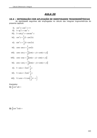 Cálculo Diferencial e Integral
103
AULA 20
10.4 – INTEGRAÇÃO COM APLICAÇÃO DE IDENTIDADES TRIGONOMÉTRICAS
As identidades seguintes são empregadas no cálculo das integrais trigonométricas do
presente capítulo:
i). 1cos22
=+ xxsen
ii). xxtg 22
sec1 =+
iii). xxg 22
seccoscot1 =+
iv). )2cos1(
2
12
xxsen −=
v). )2cos1(
2
1
cos2
xx +=
vi). xsenxsenx 2
2
1
cos =⋅
vii). [ ])()(
2
1
cos yxsenyxsenysenx ++−=⋅
viii). [ ])cos()cos(
2
1
yxyxsenysenx +−−=⋅
ix). [ ])cos()cos(
2
1
coscos yxyxyx ++−=⋅
x). xsenx
2
1
2cos1 2
=−
xi). xx
2
1
cos2cos1 2
=+
xii). ⎟
⎠
⎞
⎜
⎝
⎛
−±=± xsenx π
2
1
cos11
Exemplos:
1) ∫ =xdxsen2
2) ∫ =xdx3cos2
 