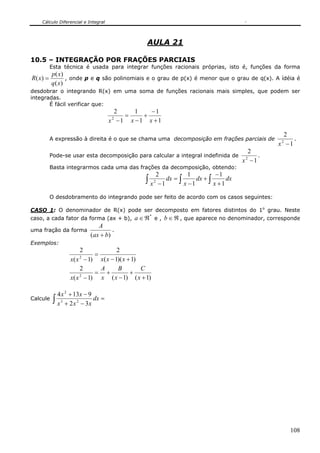 Cálculo Diferencial e Integral
108
AULA 21
10.5 – INTEGRAÇÃO POR FRAÇÕES PARCIAIS
Esta técnica é usada para integrar funções racionais próprias, isto é, funções da forma
)(
)(
)(
xq
xp
xR = , onde p e q são polinomiais e o grau de p(x) é menor que o grau de q(x). A ídéia é
desdobrar o integrando R(x) em uma soma de funções racionais mais simples, que podem ser
integradas.
É fácil verificar que:
1
1
1
1
1
2
2
+
−
+
−
=
− xxx
A expressão à direita é o que se chama uma decomposição em frações parciais de
1
2
2
−x
.
Pode-se usar esta decomposição para calcular a integral indefinida de
1
2
2
−x
.
Basta integrarmos cada uma das frações da decomposição, obtendo:
∫ ∫ ∫ +
−
+
−
=
−
dx
x
dx
x
dx
x 1
1
1
1
1
2
2
O desdobramento do integrando pode ser feito de acordo com os casos seguintes:
CASO 1: O denominador de R(x) pode ser decomposto em fatores distintos do 1o
grau. Neste
caso, a cada fator da forma (ax + b),
*
ℜ∈a e , ℜ∈b , que aparece no denominador, corresponde
uma fração da forma
)( bax
A
+
.
Exemplos:
)1)(1(
2
)1(
2
2
+−
=
− xxxxx
)1()1()1(
2
2
+
+
−
+=
− x
C
x
B
x
A
xx
Calcule ∫ =
−+
−+
dx
xxx
xx
32
9134
23
2
 