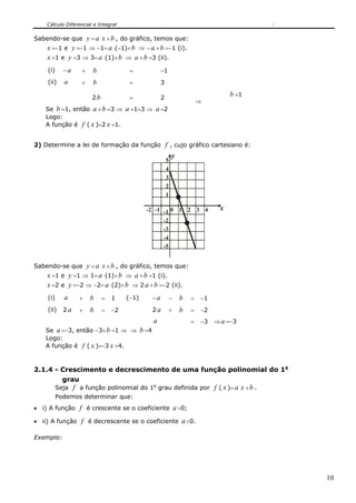 Cálculo Diferencial e Integral
10
Sabendo-se que y = a x +b , do gráfico, temos que:
x =−1 e y =−1 ⇒ −1= a ⋅(−1)+b ⇒ − a +b =−1 (i).
x =1 e y =3 ⇒ 3= a ⋅(1)+b ⇒ a +b =3 (ii).
(i) − a + b = −1
(ii) a + b = 3
2b = 2
⇒
b =1
Se b =1, então a +b =3 ⇒ a +1=3 ⇒ a =2
Logo:
A função é f ( x )=2 x +1.
2) Determine a lei de formação da função f , cujo gráfico cartesiano é:
3210
1
2
3
4
y
x
-1
-2
-1-2 4
5
-3
-4
-5
Sabendo-se que y = a x +b , do gráfico, temos que:
x =1 e y =1 ⇒ 1= a ⋅(1)+b ⇒ a +b =1 (i).
x =2 e y =−2 ⇒ −2= a ⋅(2)+b ⇒ 2 a +b =−2 (ii).
(i) a + b = 1 ⋅(−1) − a − b = −1
(ii) 2 a + b = −2 2 a + b = −2
a = −3 ⇒ a =−3
Se a =−3, então −3+b =1 ⇒ ⇒ b =4
Logo:
A função é f ( x )=−3 x +4.
2.1.4 - Crescimento e decrescimento de uma função polinomial do 1o
grau
Seja f a função polinomial do 1o
grau definida por f ( x )= a x +b .
Podemos determinar que:
• i) A função f é crescente se o coeficiente a>0;
• ii) A função f é decrescente se o coeficiente a<0.
Exemplo:
 