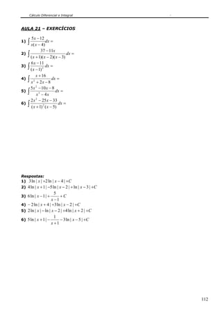Cálculo Diferencial e Integral
112
AULA 21 – EXERCÍCIOS
1) =
−
−
∫ dx
xx
x
)4(
125
2) ∫ =
−−+
−
dx
xxx
x
)3)(2)(1(
1137
3) ∫ =
−
−
dx
x
x
2
)1(
116
4) ∫ =
−+
+
dx
xx
x
82
16
2
5) ∫ =
−
−−
dx
xx
xx
4
8105
3
2
6) ∫ =
−+
−−
dx
xx
xx
)5()1(
33252
2
2
Respostas:
1) Cxx +−+ |4|ln2||ln3
2) Cxxx +−+−−+ |3|ln|2|ln5|1|ln4
3) C
x
x +
−
+−
1
5
|1|ln6
4) Cxx +−++− |2|ln3|4|ln2
5) Cxxx +++−− |2|ln4|2|ln||ln2
6) Cx
x
x +−−
+
−+ |5|ln3
1
1
|1|ln5
 