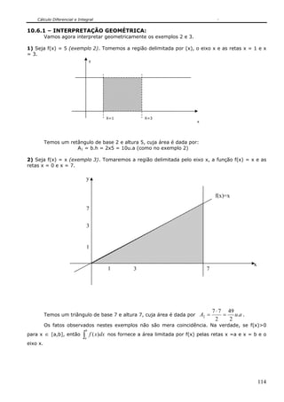 Cálculo Diferencial e Integral
114
X=1 X=3
y
x
10.6.1 – INTERPRETAÇÃO GEOMÉTRICA:
Vamos agora interpretar geometricamente os exemplos 2 e 3.
1) Seja f(x) = 5 (exemplo 2). Tomemos a região delimitada por (x), o eixo x e as retas x = 1 e x
= 3.
Temos um retângulo de base 2 e altura 5, cuja área é dada por:
A1 = b.h = 2x5 = 10u.a (como no exemplo 2)
2) Seja f(x) = x (exemplo 3). Tomaremos a região delimitada pelo eixo x, a função f(x) = x e as
retas x = 0 e x = 7.
Temos um triângulo de base 7 e altura 7, cuja área é dada por auA .
2
49
2
77
2 =
⋅
= .
Os fatos observados nestes exemplos não são mera coincidência. Na verdade, se f(x)>0
para x ∈ [a,b], então ∫
b
a
dxxf )( nos fornece a área limitada por f(x) pelas retas x =a e x = b e o
eixo x.
1 3 7
x
y
1
3
f(x)=x
7
 
