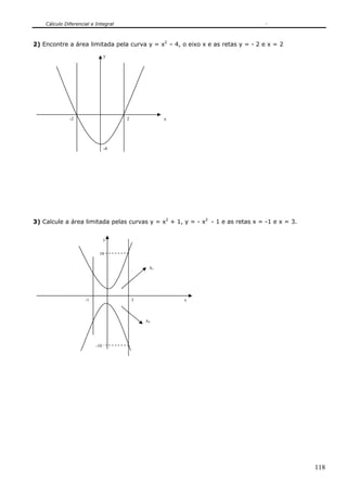 Cálculo Diferencial e Integral
118
-4
x
y
-2 2
2) Encontre a área limitada pela curva y = x2
– 4, o eixo x e as retas y = - 2 e x = 2
3) Calcule a área limitada pelas curvas y = x2
+ 1, y = - x2
- 1 e as retas x = -1 e x = 3.
y
x
-10
10
3-1
A1
A2
 
