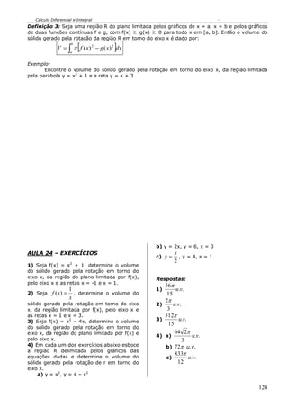 Cálculo Diferencial e Integral
124
Definição 3: Seja uma região R do plano limitada pelos gráficos de x = a, x = b e pelos gráficos
de duas funções contínuas f e g, com f(x) ≥ g(x) ≥ 0 para todo x em [a, b]. Então o volume do
sólido gerado pela rotação da região R em torno do eixo x é dado por:
[ ]∫ −=
b
a
dxxgxfV 22
)()(π
Exemplo:
Encontre o volume do sólido gerado pela rotação em torno do eixo x, da região limitada
pela parábola y = x2
+ 1 e a reta y = x + 3
AULA 24 – EXERCÍCIOS
1) Seja f(x) = x2
+ 1, determine o volume
do sólido gerado pela rotação em torno do
eixo x, da região do plano limitada por f(x),
pelo eixo x e as retas x = -1 e x = 1.
2) Seja
x
xf
1
)( = , determine o volume do
sólido gerado pela rotação em torno do eixo
x, da região limitada por f(x), pelo eixo x e
as retas x = 1 e x = 3.
3) Seja f(x) = x2
– 4x, determine o volume
do sólido gerado pela rotação em torno do
eixo x, da região do plano limitada por f(x) e
pelo eixo x.
4) Em cada um dos exercícios abaixo esboce
a região R delimitada pelos gráficos das
equações dadas e determine o volume do
sólido gerado pela rotação de r em torno do
eixo x.
a) y = x2
, y = 4 – x2
b) y = 2x, y = 6, x = 0
c)
2
x
y = , y = 4, x = 1
Respostas:
1) ..
15
56
vu
π
2) ..
3
2
vu
π
3) ..
15
512
vu
π
4) a) ..
3
264
vu
π
b) π72 u.v.
c) ..
12
833
vu
π
 