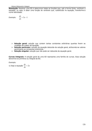 Cálculo Diferencial e Integral
126
Resolução: Resolver uma ED é determinar todas as funções que, sob a forma finita, verificam a
equação, ou seja, é obter uma função de variáveis que, substituída na equação, transforme-a
numa identidade.
Exemplo: 13 −= x
dx
dy
Solução geral: solução que contem tantas constantes arbitrárias quantas forem as
unidades de ordem da equação.
Solução particular: solução da equação deduzida da solução geral, atribuindo-se valores
particulares as constantes arbitrárias.
Solução singular: solução que não pode ser deduzida da equação geral.
Curvas Integrais: A solução geral de uma ED representa uma família de curvas. Essa solução
denomina-se primitiva ou integral da ED.
Exemplo:
1) Seja a equação x
dx
dy
2=
 