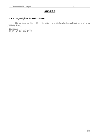 Cálculo Diferencial e Integral
136
AULA 26
11.3 - EQUAÇÕES HOMOGÊNEAS
São as da forma Mdx + Ndy = 0, onde M e N são funções homogêneas em x e y e do
mesmo grau.
Exemplos:
1) (x2
– y2
) dx – 2xy dy = 0
 