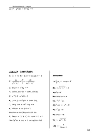 Cálculo Diferencial e Integral
142
2) (x2
– y2
) dx + 2xy dy = 0
AULA 27 – EXERCÍCIOS
1) (x3
+ y2
) dx + ( 2xy + cos y) dy = 0
2)
2222
yxy
xdy
y
dy
yx
dx
+
=+
+
3) 2xy dx + x2
dy = 0
4) senh x.cosy dx = coshx.seny dy
5) 0)( 22
=−−
θθ
drrdre
6) (2cos y + 4x2
) dx = x sen y dy
7) 2x tg y dx + sec2
y dy = 0
8) seny dx + cos y dy = 0
Encontre a solução particular em:
9) 2xy dy = (x2
+ y2
) dx para y(1) = 2
10) 3y2
dx + x dy = 0 para y(1) = 1/2
Respostas:
1) Ksenyxy
x
=++ 2
4
4
2) Kyxx =++ 22
3) x2
y = K
4) coshycosy = K
5) Kre =− 22θ
6) x2
cos y + x4
= C
7) Ctgyex
=
2
8) Ceseny x
=.
9) xxy 32
+=
10)
2ln3
1
+
=
x
y
 