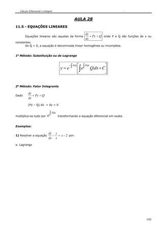 Cálculo Diferencial e Integral
143
AULA 28
11.5 - EQUAÇÕES LINEARES
Equações lineares são aquelas da forma QPy
dx
dy
=+ onde P e Q são funções de x ou
constantes.
Se Q = 0, a equação é denominada linear homogênea ou incompleta.
1o
Método: Substituição ou de Lagrange
⎥⎦
⎤
⎢⎣
⎡ +∫∫= ∫
−
CdxQeey
PdxPdx
..
2o
Método: Fator Integrante
Dado QPy
dx
dy
=+
(Py – Q) dx + dy = 0
multiplica-se tudo por
∫ Pdx
e transformando a equação diferencial em exata.
Exemplos:
1) Resolver a equação 2−=− x
x
y
dx
dy
por:
a. Lagrange
 