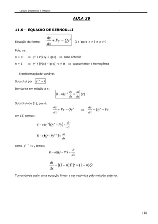 Cálculo Diferencial e Integral
148
AULA 29
11.6 - EQUAÇÃO DE BERNOULLI
Equação da forma:
n
QyPy
dx
dy
=+ (1) para 1≠n e 0≠n
Pois, se:
n = 0 ⇒ y’ + P(x)y = g(x) ⇒ caso anterior
n = 1 ⇒ y’ + [P(x) – g(x)] y = 0 ⇒ caso anterior e homogênea
Transformação de variável:
Substitui por ty n
=−1
Deriva-se em relação a x:
dx
dt
dx
dy
yn n
=− −
)1( (2)
Substituindo (1), que é:
n
QyPy
dx
dy
=+ ⇒ PyQy
dx
dy n
−=
em (2) temos:
( ) dx
dt
PyQyyn nn
=−− −
)1(
( )( ) dx
dt
PyQn n
=−− −1
1
como ty n
=−1
, temos:
dx
dt
PtQn =−− ))(1(
QntPn
dx
dt
)1(])1[( −=−+
Tornando-se assim uma equação linear a ser resolvida pelo método anterior.
 
