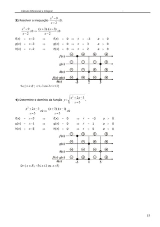 Cálculo Diferencial e Integral
15
3) Resolver a inequação
2
92
−
−
x
x
≤0.
2
92
−
−
x
x
≤0 ⇒
2
33
−
−⋅+
x
xx )()(
≤0
f(x) = x +3 ⇒ f(x) = 0 ⇒ x = −3 a > 0
g(x) = x −3 ⇒ g(x) = 0 ⇒ x = 3 a > 0
h(x) = x −2 ⇒ h(x) = 0 ⇒ x = 2 a > 0
x
-3 3
( )g
x( )f
x( )h
x( )
x( )x( )f g
h 2
S={ x ∈ R ; x ≤−3 ou 2< x ≤3}
4) Determine o domínio da função y =
5
322
−
−+
x
xx
.
5
322
−
−+
x
xx
≥0 ⇒
5
13
−
−⋅+
x
xx )()(
≥0
f(x) = x +3 ⇒ f(x) = 0 ⇒ x = −3 a > 0
g(x) = x −1 ⇒ g(x) = 0 ⇒ x = 1 a > 0
h(x) = x −5 ⇒ h(x) = 0 ⇒ x = 5 a > 0
x
-3 5
( )g
x( )f
x( )h
x( )
x( )x( )f g
h 1
D={ x ∈ R ; −3≤ x ≤1 ou x >5}
 