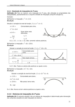 Cálculo Diferencial e Integral
21
2.4.1 - Resolução de inequações do 2o
grau
Definição 22: Para se resolver uma inequação do 2o
grau, são utilizadas as propriedades das
desigualdades, apresentando-se o conjunto verdade da inequação (conjunto solução S).
Exemplo:
1) Resolver a inequação
2
x −3 x +2>0.
Resolução
Estudar a variação do sinal da função f ( x )=
2
x −3 x +2.
a =1>0 ⇒ Concavidade para cima.
2
x −3 x +2=0
Δ=1>0 ⇒
Duas raízes reais
diferentes.
1x =1
x =
2
13±
2x =2
x21
S={ x ∈ R ; x <1 ou x >2}. Obs: somente valores positivos.
2) Resolver a inequação
2
x −10 x +25≥0.
Resolução
Estudar a variação do sinal da função f ( x )=
2
x −10 x +25.
a =1>0 ⇒
Concavidade para
cima.
2
x −10 x +25=0
Δ=0 ⇒ Raiz dupla (única).
1x = 2x =
2
10
x =5
x
5
S= R . Obs: Todos os valores são positivos ou iguais a zero.
3) Resolver a inequação −2
2
x +5 x −6≥0.
Resolução
Estudar a variação do sinal da função f ( x )=−2
2
x +5 x −6.
a =−2<0 ⇒ Concavidade para baixo.
−2
2
x +5 x −6=0
Δ=−23<0⇒ Não possui zeros reais.
∃/ x real
x
S=∅. Obs: Nunca se tem valores positivos ou iguais a zero.
2.4.2 - Sistemas de inequações do 2o
grau
Definição 23: O conjunto solução S de um sistema de inequações é determinado pela intersecção
dos conjuntos soluções de cada inequação do sistema.
 