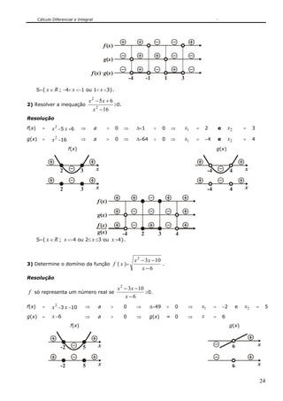 Cálculo Diferencial e Integral
24
x
-4
( )g
x( )f
x( )x( )f g
1 3-1
S={ x ∈ R ; −4< x <−1 ou 1< x <3}.
2) Resolver a inequação
16
65
2
2
−
+−
x
xx
≥0.
Resolução
f(x) = 2
x −5 x +6 ⇒ a > 0 ⇒ Δ=1 > 0 ⇒ 1x = 2 e 2x = 3
g(x) = 2
x −16 ⇒ a > 0 ⇒ Δ=64 > 0 ⇒ 1x = −4 e 2x = 4
f(x) g(x)
x32 x4-4
x32 x4-4
x
-4
( )g
x( )f
x( )
x( )f
g 3 42
S={ x ∈ R ; x <−4 ou 2≤ x ≤3 ou x >4}.
3) Determine o domínio da função f ( x )=
6
1032
−
−−
x
xx
.
Resolução
f só representa um número real se
6
1032
−
−−
x
xx
≥0.
f(x) = 2
x −3 x −10 ⇒ a > 0 ⇒ Δ=49 > 0 ⇒ 1x = −2 e 2x = 5
g(x) = x −6 ⇒ a > 0 ⇒ g(x) = 0 ⇒ x = 6
f(x) g(x)
x5-2 x6
x5-2 x6
 