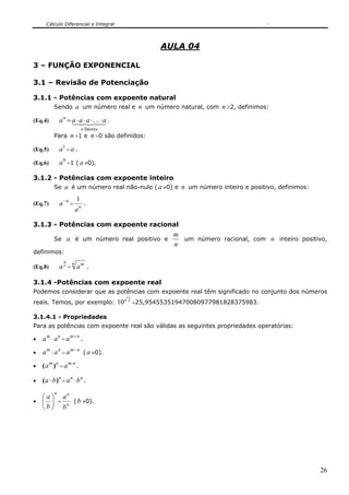 Cálculo Diferencial e Integral
26
AULA 04
3 – FUNÇÃO EXPONENCIAL
3.1 – Revisão de Potenciação
3.1.1 - Potências com expoente natural
Sendo a um número real e n um número natural, com n ≥2, definimos:
(Eq.4)
n
a = 43421 K
fatoresn
aaaa ⋅⋅⋅⋅ .
Para n =1 e n =0 são definidos:
(Eq.5)
1
a = a .
(Eq.6)
0
a =1 ( a ≠0).
3.1.2 - Potências com expoente inteiro
Se a é um número real não-nulo ( a ≠0) e n um número inteiro e positivo, definimos:
(Eq.7)
n
a−
= n
a
1
.
3.1.3 - Potências com expoente racional
Se a é um número real positivo e
n
m
um número racional, com n inteiro positivo,
definimos:
(Eq.8) n
m
a =
n m
a .
3.1.4 -Potências com expoente real
Podemos considerar que as potências com expoente real têm significado no conjunto dos números
reais. Temos, por exemplo:
2
10 =25,954553519470080977981828375983.
3.1.4.1 - Propriedades
Para as potências com expoente real são válidas as seguintes propriedades operatórias:
•
m
a ⋅
n
a =
nm
a +
.
•
m
a :
n
a =
nm
a −
( a ≠0).
•
nm
a )( =
nm
a ⋅
.
•
n
ba )( ⋅ =
n
a ⋅
n
b .
•
n
b
a
⎟
⎠
⎞
⎜
⎝
⎛
= n
n
b
a
(b ≠0).
 