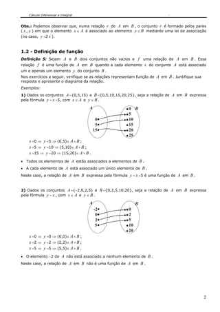 Cálculo Diferencial e Integral
2
Obs.: Podemos observar que, numa relação r de A em B , o conjunto r é formado pelos pares
( x , y ) em que o elemento x ∈ A é associado ao elemento y ∈ B mediante uma lei de associação
(no caso, y =2 x ).
1.2 - Definição de função
Definição 5: Sejam A e B dois conjuntos não vazios e f uma relação de A em B . Essa
relação f é uma função de A em B quando a cada elemento x do conjunto A está associado
um e apenas um elemento y do conjunto B .
Nos exercícios a seguir, verifique se as relações representam função de A em B . Juntifique sua
resposta e apresente o diagrama da relação.
Exemplos:
1) Dados os conjuntos A ={0,5,15} e B ={0,5,10,15,20,25}, seja a relação de A em B expressa
pela fórmula y = x +5, com x ∈ A e y ∈ B .
0
0A B
5
15
5
10
15
20
25
x =0 ⇒ y =5 ⇒ (0,5)∈ A × B ;
x =5 ⇒ y =10 ⇒ (5,10)∈ A × B ;
x =15 ⇒ y =20 ⇒ (15,20)∈ A × B .
• Todos os elementos de A estão associados a elementos de B .
• A cada elemento de A está associado um único elemento de B .
Neste caso, a relação de A em B expressa pela fórmula y = x +5 é uma função de A em B .
2) Dados os conjuntos A ={−2,0,2,5} e B ={0,2,5,10,20}, seja a relação de A em B expressa
pela fórmula y = x , com x ∈ A e y ∈ B .
0
A B
2
5
0
2
5
10
20
-2
x =0 ⇒ y =0 ⇒ (0,0)∈ A × B ;
x =2 ⇒ y =2 ⇒ (2,2)∈ A × B ;
x =5 ⇒ y =5 ⇒ (5,5)∈ A × B .
• O elemento −2 de A não está associado a nenhum elemento de B .
Neste caso, a relação de A em B não é uma função de A em B .
 