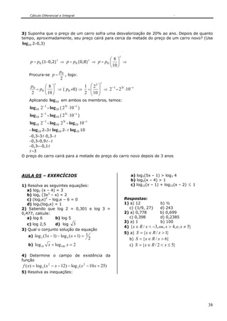 Cálculo Diferencial e Integral
38
3) Suponha que o preço de um carro sofra uma desvalorização de 20% ao ano. Depois de quanto
tempo, aproximadamente, seu preço cairá para cerca da metade do preço de um carro novo? (Use
10log 2=0,3)
p = 0p (1−0,2)
t
⇒ p = 0p (0,8)
t
⇒ p = 0p
t
⎟
⎠
⎞
⎜
⎝
⎛
10
8
⇒
Procura-se p =
2
0p
, logo:
2
0p
= 0p
t
⎟
⎠
⎞
⎜
⎝
⎛
10
8
⇒ ( 0p ≠0) ⇒
2
1
=
t
⎟
⎟
⎠
⎞
⎜
⎜
⎝
⎛
10
23
⇒
1
2−
=
t3
2 ⋅
t−
10
Aplicando 10log em ambos os membros, temos:
10log 1
2−
= 10log (
t3
2 ⋅
t−
10 )
10log 1
2−
= 10log (
t3
2 ⋅
t−
10 )
10log 1
2−
= 10log t3
2 + 10log t−
10
− 10log 2=3t 10log 2−t 10log 10
−0,3=3t ⋅0,3−t
−0,3=0,9t −t
−0,3=−0,1t
t =3
O preço do carro cairá para a metade do preço do carro novo depois de 3 anos
AULA 05 – EXERCÍCIOS
1) Resolva as seguintes equações:
a) log2 (x – 4) = 3
b) logx (3x2
– x) = 2
c) (log3x)2
– log3x – 6 = 0
d) log5(log3x) = 1
2) Sabendo que log 2 = 0,301 e log 3 =
0,477, calcule:
a) log 6 b) log 5
c) log 2,5 d) log 3
3) Qual o conjunto solução da equação
a)
2
1)1(log)13(log 42 =+−− xx
b) 2loglog 10010 =+ xx
4) Determine o campo de existência da
função
)2510(log)12(log)( 2
3
2
3 +−−−−= xxxxxf
5) Resolva as inequações:
a) log3(5x – 1) > log3 4
b) log2(x – 4) > 1
c) log12(x – 1) + log12(x – 2) ≤ 1
Respostas:
1) a) 12 b) ½
c) {1/9, 27} d) 243
2) a) 0,778 b) 0,699
c) 0,398 d) 0,2385
3) a) 1 b) 100
4) }5,,4,,3/{ ≠>−<∈ xexouxRx
5) a) }1/{ >∈= xRxS
b) }6/{ >∈= xRxS
c) }52/{ ≤<∈= xRxS
 