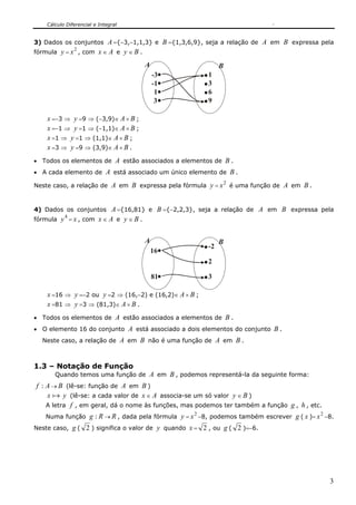 Cálculo Diferencial e Integral
3
3) Dados os conjuntos A ={−3,−1,1,3} e B ={1,3,6,9}, seja a relação de A em B expressa pela
fórmula y =
2
x , com x ∈ A e y ∈ B .
A B
1
3
1
3
6
9
-3
-1
x =−3 ⇒ y =9 ⇒ (−3,9)∈ A × B ;
x =−1 ⇒ y =1 ⇒ (−1,1)∈ A × B ;
x =1 ⇒ y =1 ⇒ (1,1)∈ A × B ;
x =3 ⇒ y =9 ⇒ (3,9)∈ A × B .
• Todos os elementos de A estão associados a elementos de B .
• A cada elemento de A está associado um único elemento de B .
Neste caso, a relação de A em B expressa pela fórmula y =
2
x é uma função de A em B .
4) Dados os conjuntos A ={16,81} e B ={−2,2,3}, seja a relação de A em B expressa pela
fórmula
4
y = x , com x ∈ A e y ∈ B .
A B
81
-2
2
3
16
x =16 ⇒ y =−2 ou y =2 ⇒ (16,−2) e (16,2)∈ A × B ;
x =81 ⇒ y =3 ⇒ (81,3)∈ A × B .
• Todos os elementos de A estão associados a elementos de B .
• O elemento 16 do conjunto A está associado a dois elementos do conjunto B .
Neste caso, a relação de A em B não é uma função de A em B .
1.3 – Notação de Função
Quando temos uma função de A em B , podemos representá-la da seguinte forma:
f : A → B (lê-se: função de A em B )
x a y (lê-se: a cada valor de x ∈ A associa-se um só valor y ∈ B )
A letra f , em geral, dá o nome às funções, mas podemos ter também a função g , h , etc.
Numa função g : R → R , dada pela fórmula y =
2
x −8, podemos também escrever g ( x )=
2
x −8.
Neste caso, g ( 2 ) significa o valor de y quando x = 2 , ou g ( 2 )=−6.
 