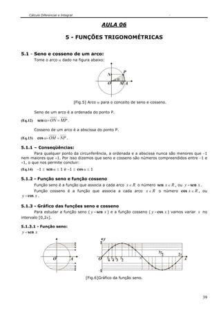 Cálculo Diferencial e Integral
39
AULA 06
5 - FUNÇÕES TRIGONOMÉTRICAS
5.1 - Seno e cosseno de um arco:
Tome o arco α dado na figura abaixo:
A
P
O
α
N
M
[Fig.5] Arco α para o conceito de seno e cosseno.
Seno de um arco é a ordenada do ponto P.
(Eq.12) sen α=ON = MP .
Cosseno de um arco é a abscissa do ponto P.
(Eq.13) cosα=OM = NP .
5.1.1 – Conseqüências:
Para qualquer ponto da circunferência, a ordenada e a abscissa nunca são menores que −1
nem maiores que +1. Por isso dizemos que seno e cosseno são números compreendidos entre −1 e
+1, o que nos permite concluir:
(Eq.14) −1 ≤ sen α ≤ 1 e −1 ≤ cosα ≤ 1
5.1.2 - Função seno e função cosseno
Função seno é a função que associa a cada arco x ∈ R o número sen x ∈ R , ou y = sen x .
Função cosseno é a função que associa a cada arco x ∈ R o número cos x ∈ R , ou
y =cos x .
5.1.3 - Gráfico das funções seno e cosseno
Para estudar a função seno ( y =sen x ) e a função cosseno ( y =cos x ) vamos variar x no
intervalo [0,2π].
5.1.3.1 - Função seno:
y =sen x
AO O π
2
π
3
π
4
π
6
π
π
2
3
π2
1
1
y
x
[Fig.6]Gráfico da função seno.
 