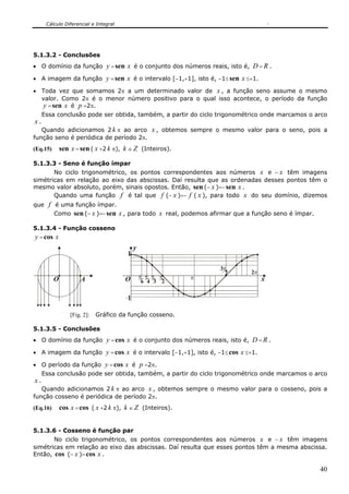Cálculo Diferencial e Integral
40
5.1.3.2 - Conclusões
• O domínio da função y =sen x é o conjunto dos números reais, isto é, D = R .
• A imagem da função y =sen x é o intervalo [−1,+1], isto é, −1≤sen x ≤+1.
• Toda vez que somamos 2π a um determinado valor de x , a função seno assume o mesmo
valor. Como 2π é o menor número positivo para o qual isso acontece, o período da função
y =sen x é p =2π.
Essa conclusão pode ser obtida, também, a partir do ciclo trigonométrico onde marcamos o arco
x .
Quando adicionamos 2 k π ao arco x , obtemos sempre o mesmo valor para o seno, pois a
função seno é periódica de período 2π.
(Eq.15) sen x =sen ( x +2 k π), k ∈ Z (Inteiros).
5.1.3.3 - Seno é função ímpar
No ciclo trigonométrico, os pontos correspondentes aos números x e − x têm imagens
simétricas em relação ao eixo das abscissas. Daí resulta que as ordenadas desses pontos têm o
mesmo valor absoluto, porém, sinais opostos. Então, sen (− x )=−sen x .
Quando uma função f é tal que f (− x )=− f ( x ), para todo x do seu domínio, dizemos
que f é uma função ímpar.
Como sen (− x )=−sen x , para todo x real, podemos afirmar que a função seno é ímpar.
5.1.3.4 - Função cosseno
y =cos x
AO O π
2
π
3
π
4
π
6
π
π
2
3
π2
1
1
y
x
[Fig. 2]: Gráfico da função cosseno.
5.1.3.5 - Conclusões
• O domínio da função y =cos x é o conjunto dos números reais, isto é, D = R .
• A imagem da função y =cos x é o intervalo [−1,+1], isto é, −1≤cos x ≤+1.
• O período da função y =cos x é p =2π.
Essa conclusão pode ser obtida, também, a partir do ciclo trigonométrico onde marcamos o arco
x .
Quando adicionamos 2 k π ao arco x , obtemos sempre o mesmo valor para o cosseno, pois a
função cosseno é periódica de período 2π.
(Eq.16) cos x =cos ( x +2 k π), k ∈ Z (Inteiros).
5.1.3.6 - Cosseno é função par
No ciclo trigonométrico, os pontos correspondentes aos números x e − x têm imagens
simétricas em relação ao eixo das abscissas. Daí resulta que esses pontos têm a mesma abscissa.
Então, cos (− x )=cos x .
 