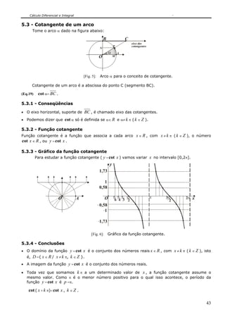 Cálculo Diferencial e Integral
43
5.3 - Cotangente de um arco
Tome o arco α dado na figura abaixo:
A
P
O
α
N
M
C
eixo das
cotangentes
B
[Fig. 5]: Arco α para o conceito de cotangente.
Cotangente de um arco é a abscissa do ponto C (segmento BC).
(Eq.19) cot α= BC .
5.3.1 - Conseqüências
• O eixo horizontal, suporte de BC , é chamado eixo das cotangentes.
• Podemos dizer que cot α só é definida se α∈ R e α≠ k π ( k ∈ Z ).
5.3.2 - Função cotangente
Função cotangente é a função que associa a cada arco x ∈ R , com x ≠ k π ( k ∈ Z ), o número
cot x ∈ R , ou y =cot x .
5.3.3 - Gráfico da função cotangente
Para estudar a função cotangente ( y =cot x ) vamos variar x no intervalo [0,2π].
AO O π
2
π
3
π
4
π
6
π π
2
3 π2
1
1
y
x
0,58
1,73
1,73
0,58
[Fig. 6]: Gráfico da função cotangente.
5.3.4 - Conclusões
• O domínio da função y =cot x é o conjunto dos números reais x ∈ R , com x ≠ k π ( k ∈ Z ), isto
é, D ={ x ∈ R / x ≠ k π, k ∈ Z }.
• A imagem da função y =cot x é o conjunto dos números reais.
• Toda vez que somamos k π a um determinado valor de x , a função cotangente assume o
mesmo valor. Como π é o menor número positivo para o qual isso acontece, o período da
função y =cot x é p =π.
cot ( x + k π)=cot x , k ∈ Z .
 