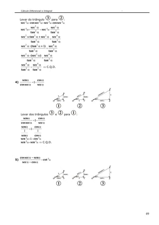Cálculo Diferencial e Integral
49
Levar do triângulo 3 para 2 :
sec 2
α+ seccos 2
α=sec 2
α⋅ seccos 2
α
sec 2
α+
α
α
2
2
tan
sec
=sec 2
α⋅
α
α
2
2
tan
sec
α
ααα
2
222
tan
sectansec +
=
α
α
2
4
tan
sec
α
αα
2
22
1
tan
)(tansec +⋅
=
α
α
2
4
tan
sec
α
αα
2
22
tan
)(secsec ⋅
=
α
α
2
4
tan
sec
α
α
2
4
tan
sec
=
α
α
2
4
tan
sec
⇒ C.Q.D.
4)
α
α
seccos
sen
=1−
α
α
sec
cos
CO
α
D
tanαsecα
B
O
α
Acosα
senα1
1 O
α
E
F
cotα
cossecα
1
21 3
Levar dos triângulos 3 e 2 para 1 :
α
α
seccos
sen
=1−
α
α
sec
cos
α
α
sen
sen
1
=1−
α
α
cos
cos
1
sen 2
α=1−cos2
α
sen 2
α=sen 2
α ⇒ C.Q.D.
5)
αα
αα
cossec
senseccos
−
−
=cot 3
α
CO
α
D
tanαsecα
B
O
α
Acosα
senα1
1 O
α
E
F
cotα
cossecα
1
21 3
 