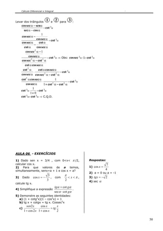 Cálculo Diferencial e Integral
50
Levar dos triângulos 1 e 2 para 3 :
αα
αα
cossec
senseccos
−
−
=cot 3
α
α
α
α
α
α
α
seccos
cot
cot
seccos
seccos
seccos
−
−
1
=cot 3
α
αα
αα
α
α
seccoscot
cotseccos
seccos
seccos
22
2
1
−
−
=cot 3
α ⇒ Obs: seccos 2
α−1=cot 2
α
α
α
seccos
cot2
⋅
αα
αα
22
cotseccos
seccoscot
−
=cot 3
α
α
αα
seccos
seccoscot3
⋅
αα 22
1
1
cotcot −+
=cot 3
α
cot 3
α⋅
01
1
+
=cot 3
α
cot 3
α=cot 3
α ⇒ C.Q.D.
AULA 06 - EXERCÍCIOS
1) Dado sen x = 3/4 , com 0<x< π /2,
calcular cos x.
2) Para que valores de a temos,
simultaneamente, senx=a + 1 e cos x = a?
3) Dado
3
3
cos −=x , com π
π
<< x
2
,
calcule tg x.
4) Simplifique a expressão
αα
αα
g
gtg
cotsec
cot
⋅
+
.
5) Demonstre as seguintes identidades:
a) (1 + cotg2
x)(1 – cos2
x) = 1
b) tg x + cotgx = tg x. Cossec2
x
c)
2cos1
cos
2cos1
2 x
tg
x
x
x
xsen
=
+
⋅
+
Respostas:
1)
4
7
cos =x
2) a = 0 ou a = -1
3) 2−=tgx
4) sec α
 
