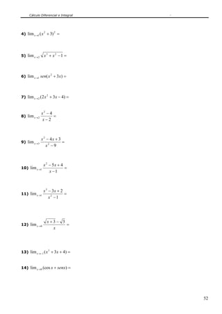Cálculo Diferencial e Integral
52
4) =+→
22
1 )3(lim xx
5) =−+→ 1lim 23
2 xxx
6) =+→ )3(lim 2
1 xxsenx
7) =−+→ )432(lim 2
2 xxx
8) =
−
−
→
2
4
lim
2
2
x
x
x
9) =
−
+−
→
9
34
lim 2
2
3
x
xx
x
10) =
−
+−
→
1
45
lim
2
1
x
xx
x
11) =
−
+−
→
1
23
lim 2
3
1
x
xx
x
12) =
−+
→
x
x
x
33
lim 0
13) =++−→ )43(lim 3
1 xxx
14) =+→ )(coslim 0 senxxx
 