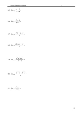 Cálculo Diferencial e Integral
53
15) =
−
−
→
4
8
lim 2
3
2
x
x
x
16) =
−
−
→
1
1
lim 1
h
h
h
17) =
−+
→
t
t
t
5325
lim 0
18) =
−+
→
t
t
t
16)4(
lim
2
0
19) =
−
++
−→
1
23
lim 2
2
1
x
xx
x
20) =
−−+
→
x
xx
x
11
lim 0
21) =
−
−
→
1
1
lim 5
4
1
x
x
x
 