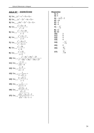 Cálculo Diferencial e Integral
54
AULA 07 - EXERCÍCIOS
1) =+++→ )15(lim 23
1 xxxx
2) =+−−−→ )342(lim 23
1 xxxx
3) =−−−−→
)1224(lim 23
2
xxxx
4) =
−
−+
→
5
45
lim 2
2
2
x
xx
x
5) =
−
+−
→
2
107
lim
2
2
x
xx
x
6) =
+
−+
−→
3
32
lim
2
3
x
xx
x
7) =
+−
+−
→
12
34
lim 5
3
1
xx
xx
x
8) =
−
−
→
6
36
lim
2
6
x
x
x
9) =
+
+
−→
2
32
lim
5
2
x
x
x
10) =
+−+−
−+−
→
27543610
27188
lim 234
234
3
xxxx
xxx
x
11) =
−
−
→
42
2
lim 2
x
x
x
12) =
−
−
→
2
4
lim 4
x
x
x
13) =
−−
→
x
x
x
42
lim 0
14) =
−
+−
→
1
32
lim 1
x
x
x
15) =
−+
→
11
lim 0
x
x
x
16) =
−
−+
→
2
321
lim 4
x
x
x
17) =
−−−
−+−
→
1153
2232
lim
2
2
2
xx
xx
x
Respostas
1) 8
2) 4
3) 526 −−
4) -10
5) -3
6) -4
7)
3
1−
8) 12
9) 80
10) 2
11) 0
12) 4
13) 4
14)
4
1−
15) 2
16)
3
4
17)
14
5
 