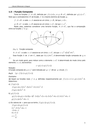 Cálculo Diferencial e Integral
5
1.5 – Função Composta
Tome as funções f : A → B , definida por f ( x )=2 x , e g : B →C , definida por g ( x )=
2
x .
Note que o contradomínio B da função f é o mesmo domínio da função g .
f : A → B : a cada x ∈ A associa-se um único y ∈ B , tal que y =2 x .
g : B →C : a cada y ∈ B associa-se um único z ∈C , tal que z =
2
y .
Neste caso, podemos considerar uma terceira função, h : A →C , que faz a composição
entre as funções f e g :
A B C
g
h
f
x
y z
[Fig. 1]: Função composta
h : A →C : a cada x ∈ A associa-se um único z ∈C , tal que z =
2
y =
2
2 )( x =4
2
x .
Essa função h de A em C , dada por h ( x )=4
2
x , é denominada função composta de g e
f .
De um modo geral, para indicar como o elemento z ∈C é determinado de modo único pelo
elemento x ∈ A , escrevemos:
z = g ( y )= g ( f ( x ))
Notação:
A função composta de g e f será indicada por g o f (lê-se: g círculo f )
(Eq.3) ( g o f )( x )= g ( f ( x ))
Exemplos:
1) Sejam as funções reais f e g definidas respectivamente por f ( x )= x +1 e g ( x )=2
2
x −3.
Determine:
a) f ( g ( x )).
f ( g ( x ))= f (2 2
x −3)=2 2
x −3+1=2 2
x −2
f ( g ( x ))=2 2
x −2.
b) g ( f ( x )).
g ( f ( x ))= g ( x +1)=2 2
1)( +x −3=2( 2
x +2 x +1)−3=2 2
x +4 x +2−3=2 2
x +4 x −1
g ( f ( x ))=2 2
x +4 x −1.
c) Os valores de x para que se tenha f ( g ( x ))= g ( f ( x )).
f ( g ( x ))= g ( f ( x ))
2 2
x −2=2 2
x +4 x −1
−2=4 x −1
4 x =1−2
x =−
4
1
.
 