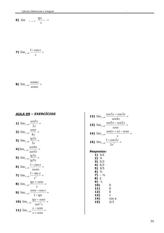 Cálculo Diferencial e Integral
59
6) =→
x
tgx
x 0lim
7) =
−
→
x
x
x
cos1
lim 0
8) =→
sennx
senmx
x 0lim
AULA 09 – EXERCÍCIOS
1) =→
x
xsen
x
2
3
lim 0
2) =→
x
senx
x
4
lim 0
3) =→
x
xtg
x
3
2
lim 0
4) =→
xsen
xsen
x
3
4
lim 0
5) =→
xtg
xtg
x
5
3
lim 0
6) =
−
→
xsenx
x
x
cos1
lim 0
7) =
−
→ 20
sec1
lim
x
x
x
8) =
+
→
x
senxtgx
x 0lim
9) =
−
−
→
tgx
xsenx
x
1
cos
lim 0
10) =
−
→
xsen
senxtgx
x 20lim
11) =
+
−
→
senxx
senxx
x 0lim
12) =
−
→
xsen
xx
x
4
3cos5cos
lim 0
13) =
−
→
senx
xsenxsen
x
23
lim 0
14) =
−+
→
x
senaaxsen
x
)(
lim 0
15) =
−
→ 20
3
2cos1
lim
x
x
x
Respostas:
1) 3/2
2) ¼
3) 2/3
4) 4/3
5) 3/5
6) ½
7) – ½
8) 2
9) -1
10) 0
11) 0
12) 0
13) 1
14) cos a
15) 2/3
 