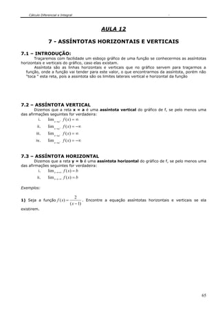 Cálculo Diferencial e Integral
65
AULA 12
7 - ASSÍNTOTAS HORIZONTAIS E VERTICAIS
7.1 – INTRODUÇÃO:
Traçaremos com facilidade um esboço gráfico de uma função se conhecermos as assíntotas
horizontais e verticais do gráfico, caso elas existam.
Assíntota são as linhas horizontais e verticais que no gráfico servem para traçarmos a
função, onde a função vai tender para este valor, o que encontrarmos da assíntota, porém não
"toca " esta reta, pois a assintota são os limites laterais vertical e horizontal da função
7.2 – ASSÍNTOTA VERTICAL
Dizemos que a reta x = a é uma assíntota vertical do gráfico de f, se pelo menos uma
das afirmações seguintes for verdadeira:
i. ∞=+
→
)(lim xfax
ii. −∞=+
→
)(lim xfax
iii. ∞=−
→
)(lim xfax
iv. −∞=−
→
)(lim xfax
7.3 – ASSÍNTOTA HORIZONTAL
Dizemos que a reta y = b é uma assíntota horizontal do gráfico de f, se pelo menos uma
das afirmações seguintes for verdadeira:
i. bxfx =+∞→ )(lim
ii. bxfx =−∞→ )(lim
Exemplos:
1) Seja a função
)1(
2
)(
−
=
x
xf . Encontre a equação assíntotas horizontais e verticais se ela
existirem.
 