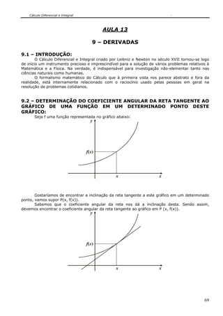 Cálculo Diferencial e Integral
69
AULA 13
9 – DERIVADAS
9.1 – INTRODUÇÃO:
O Cálculo Diferencial e Integral criado por Leibniz e Newton no século XVII tornou-se logo
de início um instrumento precioso e imprescindível para a solução de vários problemas relativos à
Matemática e a Física. Na verdade, é indispensável para investigação não-elementar tanto nas
ciências naturais como humanas.
O formalismo matemático do Cálculo que à primeira vista nos parece abstrato e fora da
realidade, está internamente relacionado com o raciocínio usado pelas pessoas em geral na
resolução de problemas cotidianos.
9.2 – DETERMINAÇÃO DO COEFICIENTE ANGULAR DA RETA TANGENTE AO
GRÁFICO DE UMA FUNÇÃO EM UM DETERMINADO PONTO DESTE
GRÁFICO:
Seja f uma função representada no gráfico abaixo:
y
xx
f x( )
Gostaríamos de encontrar a inclinação da reta tangente a este gráfico em um determinado
ponto, vamos supor P(x, f(x)).
Sabemos que o coeficiente angular da reta nos dá a inclinação desta. Sendo assim,
devemos encontrar o coeficiente angular da reta tangente ao gráfico em P (x, f(x)).
y
xx
f x( )
 