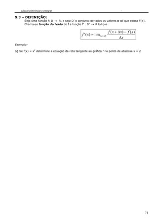 Cálculo Diferencial e Integral
71
9.3 – DEFINIÇÃO:
Seja uma função f: D → R, e seja D’ o conjunto de todos os valores x tal que exista f’(x).
Chama-se função derivada de f a função f’ : D’ → R tal que:
x
xfxxf
xf x
Δ
−Δ+
= →Δ
)()(
lim)(' 0
Exemplo:
1) Se f(x) = x2
determine a equação da reta tangente ao gráfico f no ponto de abscissa x = 2
 