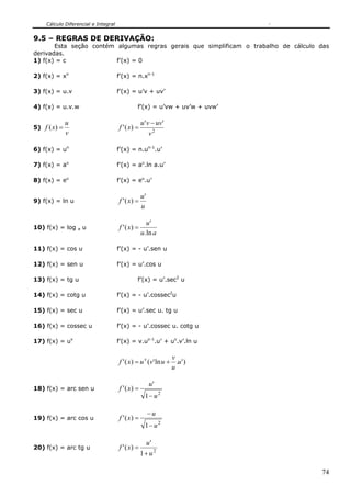 Cálculo Diferencial e Integral
74
9.5 – REGRAS DE DERIVAÇÃO:
Esta seção contém algumas regras gerais que simplificam o trabalho de cálculo das
derivadas.
1) f(x) = c f’(x) = 0
2) f(x) = xn
f’(x) = n.xn-1
3) f(x) = u.v f’(x) = u’v + uv’
4) f(x) = u.v.w f’(x) = u’vw + uv’w + uvw’
5)
v
u
xf =)( 2
''
)('
v
uvvu
xf
−
=
6) f(x) = un
f’(x) = n.un-1
.u’
7) f(x) = au
f’(x) = au
.ln a.u’
8) f(x) = eu
f’(x) = eu
.u’
9) f(x) = ln u
u
u
xf
'
)(' =
10) f(x) = log a u
au
u
xf
ln.
'
)(' =
11) f(x) = cos u f’(x) = - u’.sen u
12) f(x) = sen u f’(x) = u’.cos u
13) f(x) = tg u f’(x) = u’.sec2
u
14) f(x) = cotg u f’(x) = - u’.cossec2
u
15) f(x) = sec u f’(x) = u’.sec u. tg u
16) f(x) = cossec u f’(x) = - u’.cossec u. cotg u
17) f(x) = uv
f’(x) = v.uv-1
.u’ + uv
.v’.ln u
)'.ln'()(' u
u
v
uvuxf v
+=
18) f(x) = arc sen u
2
1
'
)('
u
u
xf
−
=
19) f(x) = arc cos u
2
1
)('
u
u
xf
−
−
=
20) f(x) = arc tg u
2
1
'
)('
u
u
xf
+
=
 