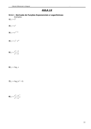 Cálculo Diferencial e Integral
77
AULA 14
9.5.2 – Derivada de Funções Exponenciais e Logarítmicas:
Exemplos:
1)
x
y 3=
2)
x
ey =
3)
xx
ey 22
+
=
4)
ax
exy ⋅= 2
5)
1
1
+
−
= x
x
e
e
y
6) xy 3log=
7) )1(log 2
+= xy a
8) xx
xx
ee
ee
y −
−
+
−
=
 