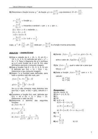 Cálculo Diferencial e Integral
7
3) Determinar a função inversa 1−
g da função g ( x )=
32
5
−
+
x
x
, cujo domínio é D = R −
⎭
⎬
⎫
⎩
⎨
⎧
2
3
.
y =
32
5
−
+
x
x
⇒ função g .
x =
32
5
−
+
y
y
⇒ trocando a variável x por y e y por x .
(2 y −3) x = y +5 ⇒ isolando y .
2 x y −3 x − y =5
y (2 x −1)=3 x +5
y =
12
53
−
+
x
x
⇒ 2 x −1≠0 ⇒ x ≠
2
1
.
Logo,
1−
g : R −
⎭
⎬
⎫
⎩
⎨
⎧
2
1
→ R −
⎭
⎬
⎫
⎩
⎨
⎧
2
3
dada por y =
12
53
−
+
x
x
é a função inversa procurada.
AULA 01 – EXERCÍCIOS
1) Seja a relação de A = {0, 1, 3} em B =
{0, 1, 2, 3, 4, 5} definida por g(x) = x2
–
4x + 3. Faça o diagrama de g e verifique
se g é uma função de A em B. Em caso
afirmativo escreva o conjunto imagem.
2) Seja a função f de D = {1, 2, 3, 4, 5} em
R definida por f(x) = (x – 2)(x – 4).
Determine o seu conjunto imagem.
3) Sejam f e g funções reais definidas, para
todo o número real não nulo, por:
( )2
5
83)( −⎟
⎠
⎞
⎜
⎝
⎛
+−= x
x
xxf e
( )23
3
1
3
5
)( 2
+−⎟
⎠
⎞
⎜
⎝
⎛
−= xx
x
xg
Se a e b são números reais distintos tais
que f(a) = g(a) e f(b) = g(b), calcule a +
b
4) Considere a função f(x) real, definida por
f(1) = 43 e f(x + 1) = 2f(x) – 15.
Determine o valor de f(0)
5) Determine o domínio das seguintes
funções:
a) 54)( −= xxf
b)
1
3
)( 2
−
=
x
xf
c) xy 21−=
d)
2
7
4
1
3
1
)(
−
−
−
+
+
+
=
x
x
xx
x
xf
6) Sendo
1
1
)(
−
=
x
xf , x ≠ 1 e 42)( −= xxg ,
ache o valor de ⎟⎟
⎠
⎞
⎜⎜
⎝
⎛
⎟
⎠
⎞
⎜
⎝
⎛
+
2
1
))2(( fggf .
7) Se
1
1
)(
−
=
x
xf , qual o valor de x para que
f(f(x)) = 1?
8) Dada a função
5
62
)(
−
+
=
x
x
xf com x ≠ 5.
calcule:
a) f-1
(x)
b) f-1
(4)
Respostas:
1) sim, Im{0, 3}
2) Im = {-1, 0, 3}
3) 3
4) 29
5) a) D = R
b) D = R – {-1, 1}
c)
⎭
⎬
⎫
⎩
⎨
⎧
≤∈=
2
1
| xRxD
d) { }2,,43| ≠<<−∈= xexRxD
6) – 9
7)
2
3
=x
8) a)
2
65
−
+
x
x
b) 13
 