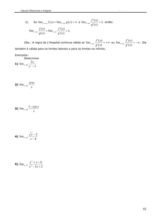 Cálculo Diferencial e Integral
82
ii). Se ∞== →→ )(lim)(lim xgxf axax e L
xg
xf
ax =→
)('
)('
lim então:
L
xg
xf
xg
xf
axax == →→
)('
)('
lim
)(
)(
lim
Obs.: A regra de L’Hospital continua válida se +∞=→
)('
)('
lim
xg
xf
ax ou −∞=→
)('
)('
lim
xg
xf
ax . Ela
também é válida para os limites laterais e para os limites no infinito.
Exemplos:
Determinar
1)
1
2
lim 0
−
→ xx
e
x
2)
x
senx
x 0lim →
3)
x
x
x
cos1
lim 0
−
→
4)
4
2
lim 4
−
−
→
x
x
x
5)
23
6
lim 2
2
2
+−
−+
→
xx
xx
x
 