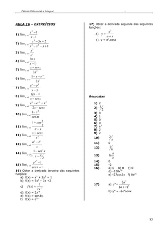 Cálculo Diferencial e Integral
83
AULA 16 – EXERCÍCIOS
1)
1
1
lim
2
1
−
−
→
x
x
x
2)
1
23
lim 23
3
1
+−−
+−
→
xxx
xx
x
3) xx
e
x3
lim ∞→
4)
1
ln
lim 1
−
→
x
x
x
5) 20
3
lim
x
senxx
x
−
→
6) 3
2
1
lim
x
ex x
x
−
+∞→
−−
7)
3
lim
3
3
−
−
→
x
eex
x
8)
senxx
xtgx
x
−
−
→0lim
9)
senxx
xee xx
x
−
−− −
→
2
lim
2
0
10)
xsen
x
x
π
2
1
1
lim
−
→
11)
x
x
sen
x
−
−
→
π
π
2
1
lim
12) 30lim
x
senxx
x
−
→
13)
x
ba xx
x
−
→0lim
14)
2
1
lim
3
2 ππ
−
−
→
x
xsen
x
15)
1cos
1
lim
2
0
−
−
→
x
ex
x
16) Obter a derivada terceira das seguintes
funções:
a) f(x) = x3
+ 2x2
+ 1
b) f(x) = 5x2
– 3x +2
c) 1
2
1
)( −
=
x
xf
d) f(x) = 2x-3
e) f(x) = sen3x
f) f(x) = e2x
17) Obter a derivada segunda das seguintes
funções:
a)
xa
x
y
+
=
2
b) y = ex
.cosx
Respostas
1) 2
2)
2
3
3) 0
4) 1
5) 0
6) 0
7) e3
8) 2
9) 2
10)
π
2
11) 0
12)
6
1
13)
b
a
ln
14) 0
15) -2
16) a) 6 b) 0 c) 0
d) -120x-6
e) -27cos3x f) 8e2x
17) a) 3
2
)(
2
"
xa
a
y
+
=
b) y” = -2ex
senx
 