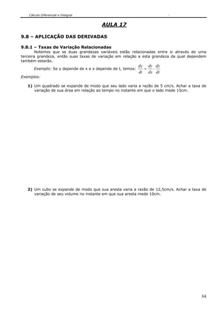 Cálculo Diferencial e Integral
84
AULA 17
9.8 – APLICAÇÃO DAS DERIVADAS
9.8.1 – Taxas de Variação Relacionadas
Notemos que se duas grandezas variáveis estão relacionadas entre si através de uma
terceira grandeza, então suas taxas de variação em relação a esta grandeza da qual dependem
também estarão.
Exemplo: Se y depende de x e x depende de t, temos:
dt
dx
dx
dy
dt
dy
⋅=
Exemplos:
1) Um quadrado se expande de modo que seu lado varia a razão de 5 cm/s. Achar a taxa de
variação de sua área em relação ao tempo no instante em que o lado mede 15cm.
2) Um cubo se expande de modo que sua aresta varia a razão de 12,5cm/s. Achar a taxa de
variação de seu volume no instante em que sua aresta mede 10cm.
 