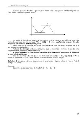 Cálculo Diferencial e Integral
87
Suponha que uma função f seja derivável, neste caso o seu gráfico admite tangente em
cada ponto, conforme o gráfico abaixo.
No ponto B, de máximo local, e A de mínimo local, a tangente ao gráfico é uma reta
horizontal, paralela ao eixo x. Logo f’(a) = f’(b) = 0 pois o coeficiente angular da reta
tangente é a derivada da função no ponto.
Se f é uma função derivável e xo ponto tal que f’(xo) = 0 ou não exista, dizemos que x0 é
um ponto crítico da função f.
Portanto da afirmação anterior, concluímos que os máximos e mínimos locais de uma
função ocorrem em pontos críticos da função.
A condição f’(x) = 0 é necessária para que haja máximo ou mínimo local no ponto
x, mas não é suficiente.
Seja por exemplo a função f(x) = x3
. Derivando temos: f’(x) = 3x2
, logo f’(x) = 0 e o
ponto de abscissa x = 0 não é nem máximo local nem mínimo local da função.
Definição 3: Um ponto (número) c do domínio de uma função f é ponto crítico de f se, ou f’(c)=0
ou f’(c) não exista.
Exemplo:
Determine os pontos críticos da função f(x) = 4x2
– 3x + 2
A
B
 