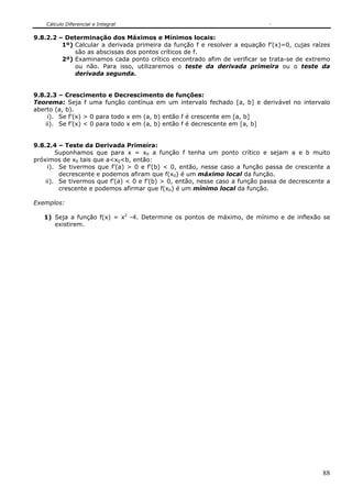 Cálculo Diferencial e Integral
88
9.8.2.2 – Determinação dos Máximos e Mínimos locais:
1º) Calcular a derivada primeira da função f e resolver a equação f’(x)=0, cujas raízes
são as abscissas dos pontos críticos de f.
2º) Examinamos cada ponto crítico encontrado afim de verificar se trata-se de extremo
ou não. Para isso, utilizaremos o teste da derivada primeira ou o teste da
derivada segunda.
9.8.2.3 – Crescimento e Decrescimento de funções:
Teorema: Seja f uma função contínua em um intervalo fechado [a, b] e derivável no intervalo
aberto (a, b).
i). Se f’(x) > 0 para todo x em (a, b) então f é crescente em [a, b]
ii). Se f’(x) < 0 para todo x em (a, b) então f é decrescente em [a, b]
9.8.2.4 – Teste da Derivada Primeira:
Suponhamos que para x = x0 a função f tenha um ponto crítico e sejam a e b muito
próximos de x0 tais que a<x0<b, então:
i). Se tivermos que f’(a) > 0 e f’(b) < 0, então, nesse caso a função passa de crescente a
decrescente e podemos afiram que f(x0) é um máximo local da função.
ii). Se tivermos que f’(a) < 0 e f’(b) > 0, então, nesse caso a função passa de decrescente a
crescente e podemos afirmar que f(x0) é um mínimo local da função.
Exemplos:
1) Seja a função f(x) = x2
-4. Determine os pontos de máximo, de mínimo e de inflexão se
existirem.
 