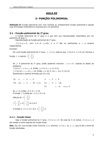 Cálculo Diferencial e Integral
8
AULA 02
2- FUNÇÃO POLINOMIAL
Definição 8: Função polinomial com uma variável ou simplesmente função polinomial é aquela
cuja formulação matemática é expressa por um polinômio.
2.1 - Função polinomial do 1o
grau
A função polinomial do 1o
grau é a que tem sua representação matemática por um
polinômio de grau 1.
Representação da função polinomial do 1o
grau:
f ( x )= a x +b , com a,b ∈ R ( a≠0). a e b são os coeficientes e x a variável
independente.
Exemplo:
Em uma função polinomial do 1o
grau, y = f ( x ), sabe-se que f (1)=4 e f (−2)=10. Escreva a
função f e calcule f ⎟
⎠
⎞
⎜
⎝
⎛
−
2
1
.
Se f é polinomial do 1o
grau, então podemos escrever: y = a x +b . Usando os dados do
problema:
f (1)=4 ⇒ x =1 e y =4. Então, a ⋅1+b =4 ⇒ a+b =4 (i).
f (−2)=10 ⇒ x =−2 e y =10. Então, a ⋅(−2)+b =10 ⇒ −2 a +b =10 (ii).
Resolvendo o sistema formado por (i) e (ii):
(i) a + b = 4 a + b = 4
(ii) −2a + b = 10 ⋅(−1) 2a − b = −10
3a = −6 ⇒a =−2
Se a =−2, então −2+b =4 ⇒ b =6.
A função f é dada por f ( x )=−2 x +6.
Cálculo de f ⎟
⎠
⎞
⎜
⎝
⎛
−
2
1
:
f ⎟
⎠
⎞
⎜
⎝
⎛
−
2
1
=−2⋅ ⎟
⎠
⎞
⎜
⎝
⎛
−
2
1
+6=1+6=7
A função é f ( x )=−2 x +6 e f ⎟
⎠
⎞
⎜
⎝
⎛
−
2
1
=7.
2.1.1 - Função linear
Seja a função polinomial do 1o
grau f ( x )= a x +b . No caso de b =0, temos f ( x )= a x , e
ela recebe o nome especial de função linear.
Obs.: Se, em uma função linear tivermos a=1, teremos f ( x )= x ou y = x , que se dá o nome de
função identidade.
 