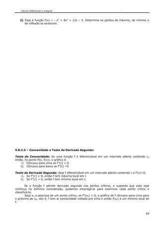 Cálculo Diferencial e Integral
89
2) Seja a função f(x) = - x3
+ 8x2
+ 12x – 5. Determine os pontos de máximo, de mínimo e
de inflexão se existirem.
9.8.2.5 – Concavidade e Teste da Derivada Segunda:
Teste da Concavidade: Se uma função f é diferenciável em um intervalo aberto contendo c,
então, no ponto P(c, f(c)), o gráfico é:
i). Côncavo para cima se f”(c) > 0
ii). Côncavo para baixo se f”(c) <0
Teste da Derivada Segunda: Seja f diferenciável em um intervalo aberto contendo c e f’(c)=0.
i). Se f”(c) < 0, então f tem máximo local em c
ii). Se f”(c) > 0, então f tem mínimo local em c
Se a função f admite derivada segunda nos pontos críticos, e supondo que esta seja
contínua no domínio considerado, podemos empregá-la para examinar cada ponto crítico e
classificá-lo.
Seja x0 a abscissa de um ponto crítico, se f”(x0) > 0, o gráfico de f côncavo para cima para
x próximo de x0, isto é, f tem ai concavidade voltada pra cima e então f(x0) é um mínimo local de
f.
 