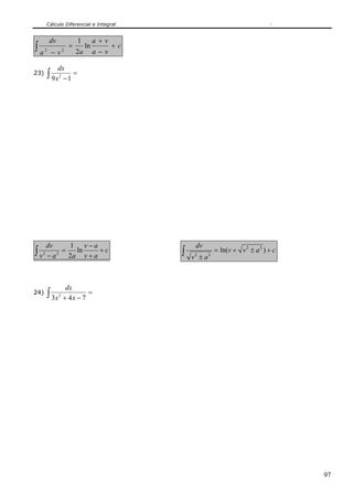 Cálculo Diferencial e Integral
97
c
va
va
ava
dv
+
−
+
=
−
∫ ln
2
1
22
23) ∫ =
−19 2
x
dx
∫ +
+
−
=
−
c
av
av
aav
dv
ln
2
1
22 ∫ +±+=
±
cavv
av
dv
)ln( 22
22
24) ∫ =
−+ 743 2
xx
dx
 
