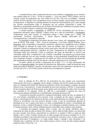 10



         A camada inferior, onde a temperatura decresce com a altitude, é a troposfera, que se estende a
uma altitude média de 12 km (~ 20 km no equador e ~ 8 km nos pólos). Nesta camada a taxa de
variação vertical da temperatura tem valor médio de 6,5°C/km. Esta taxa na realidade, é bastante
variável. De fato, algumas vezes a temperatura cresce em finas camadas, caracterizando uma inversão
de temperatura. A troposfera é o principal domínio de estudo dos meteorologistas, pois é nesta camada
que ocorrem essencialmente todos os fenômenos que em conjunto caracterizam o tempo. Na
troposfera as propriedades atmosféricas são facilmente transferidas por turbulência de grande escala e
mistura. O seu limite superior é conhecido como tropopausa.
         A camada seguinte, a estratosfera ,se estende até ~50 km. Inicialmente, por uns 20 km, a
temperatura permanece quase constante e depois cresce até o topo da estratosfera, a estratopausa.
Temperaturas mais altas ocorrem na estratosfera porque é nesta camada que o ozônio está
concentrado. Conforme mencionamos, o ozônio absorve radiação ultravioleta do sol.
Consequentemente, a estratosfera é aquecida.
         Na mesosfera a temperatura novamente decresce com a altura, até a mesopausa, que está em
torno de 80 km, onde atinge ~ -90°C. Acima da mesopausa, e sem limite superior definido, está a
termosfera, onde a temperatura é inicialmente isotérmica e depois cresce rapidamente com a altitude,
como resultado da absorção de ondas muito curtas da radiação solar por átomos de oxigênio e
nitrogênio. Embora as temperaturas atinjam valores muito altos, estas não são exatamente comparáveis
àquelas experimentadas próximo a superfície da Terra. Temperaturas são definidas em termos da
velocidade média das moléculas. Como as moléculas dos gases da termosfera se movem com
velocidades muito altas, a temperatura é alta. Contudo, a densidade é tão pequena que poucas destas
moléculas colidiriam com um corpo estranho; portanto, só uma quantidade insignificante de energia
seria transferida. Portanto, a temperatura de um satélite em órbita seria determinada principalmente
pela quantidade de radiação solar que ele absorve e não pela temperatura do ar circundante.
         Os perfis verticais de pressão e temperatura do ar (Figs. 1.2 e 1.3) aqui apresentados são
baseados na atmosfera padrão, um modelo da atmosfera real. Representa o estado da atmosfera numa
média para todas as latitudes e estações. Ela apresenta valores fixos da temperatura e pressão do ar ao
nível do mar (15°C e 1013,25mb) e perfis verticais fixos de temperatura e pressão.



     c) A Ionosfera

         Entre as altitudes de 80 a 900 km (na termosfera) há uma camada com concentração
relativamente alta de íons, a ionosfera. Nesta camada a radiação solar de alta energia de ondas curtas
(raios X e radiação ultravioleta) tira elétrons de moléculas e átomos de nitrogênio e oxigênio, deixando
elétrons livres e íons positivos. A maior densidade de íons ocorre próximo a 300 km. A concentração
de íons é pequena abaixo de 80 km porque nestas regiões muito da radiação de ondas curtas necessária
para ionização já foi esgotada. Acima de ~400 km a concentração é pequena por causa da
extremamente pequena densidade do ar, possibilitando a produção de poucos íons.
         A estrutura da ionosfera consiste de 3 camadas de densidade variável de íons: as camadas D, E
e F, com altitude e densidade de íons crescente. Como a produção de íons requer a radiação solar
direta, a concentração de íons diminui do dia para a noite, particularmente nas camadas D e E, onde os
elétrons se recombinam com íons positivos durante a noite. A taxa de recombinação depende da
densidade do ar, isto é, quanto mais denso o ar maior a probabilidade de colisão e recombinação das
partículas. Assim, a camada D desaparece à noite, a E se enfraquece consideravelmente, mas a camada
F continua presente à noite, embora enfraquecida, pois a densidade nesta camada é muito pequena.
         A ionosfera tem pequeno impacto sobre o tempo, mas tem grande influência sobre a
transmissão de ondas de rádio na banda AM. Durante o dia as ondas de rádio tendem a ser absorvidas
nas duas camadas mais baixas, especialmente na camada D. A camada F reflete as ondas de rádio
durante o dia e a noite. Contudo, mesmo que as ondas consigam atravessar as camadas D e E e ser
refletidas na camada F, elas serão absorvidas no seu caminho de volta para a Terra. À noite, contudo, a
camada absorvedora D desaparece e as ondas podem atingir a camada F mais facilmente e ser
refletidas para a superfície da Terra. Isto explica porque à noite os sinais de rádio atingem grandes
distâncias sobre a Terra (Fig. 1.4).
 