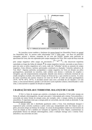 11




                    Fig. 1.4 - Influência da Ionosfera sobre a transmissão de ondas de rádio.

        Na ionosfera ocorre também o fenômeno da aurora boreal (no Hemisfério Norte) ou austral
(no Hemisfério Sul). As auroras estão relacionadas com o vento solar , um fluxo de partículas
carregadas, prótons e elétrons, emanadas do sol com alta energia. quando estas partículas se
aproximam da Terra, elas são capturadas pelo campo magnético da Terra. Sob a ação da força exercida
pelo campo magnético sobre cargas em movimento (                       ), elas descrevem trajetórias
espiraladas ao longo das linhas de indução do campo magnético terrestre, movendo-se para frente e
para trás entre os pólos magnéticos sul e norte, onde são "refletidas" devido ao aumento do campo
magnético. Estes elétrons e prótons aprisionados constituem os chamados "cinturões radioativos de
Van Allen". Algumas partículas acompanham o campo magnético da Terra em direção aos pólos
geomagnéticos, penetrando na ionosfera, onde colidem com átomos e moléculas de oxigênio e
nitrogênio, que são temporariamente energizados. Quando estes átomos e moléculas retornam do seu
estado energético excitado, eles emitem energia na forma de luz, o que constitui as auroras. As zonas
de maior ocorrência das auroras situam-se em torno de 20-30° ao redor dos pólos geomagnéticos
(76°N, 102°W; 68°S, 145°E). A atividade auroral varia com a atividade do sol. Quando o sol está
calmo, a zona auroral diminui; quando o sol está ativo (com explosões solares), intensificando o vento
solar, a zona auroral se expande em direção ao equador.


2 RADIAÇÃO SOLAR E TERRESTRE. BALANÇO DE CALOR
         O Sol é a fonte de energia que controla a circulação da atmosfera. O Sol emite energia em
forma de radiação eletromagnética, da qual uma parte é interceptada pelo sistema Terra-atmosfera e
convertida em outras formas de energia como, por exemplo, calor e energia cinética da circulação
atmosférica. É importante notar que a energia pode ser convertida, mas não criada ou destruída. É a lei
da conservação da energia.
        A energia solar não é distribuída igualmente sobre a Terra. Esta distribuição desigual é
responsável pelas correntes oceânicas e pelos ventos que, transportando calor dos trópicos para os
pólos, procuram atingir um balanço de energia. As causas da desigualdade residem nos movimentos da
Terra em relação ao Sol e também em variações na superfície da Terra. Depois, examinaremos as
propriedades básicas da radiação eletromagnética, como a radiação interage com o sistema Terra-
atmosfera e sua conversão em calor.
 