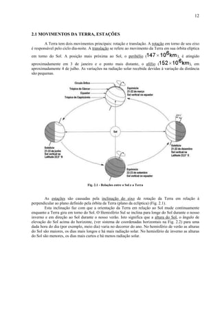12



2.1 MOVIMENTOS DA TERRA, ESTAÇÕES

        A Terra tem dois movimentos principais: rotação e translação. A rotação em torno de seu eixo
é responsável pelo ciclo dia-noite. A translação se refere ao movimento da Terra em sua órbita elíptica
em torno do Sol. A posição mais próxima ao Sol, o perihélio (                            ), é atingido
aproximadamente em 3 de janeiro e o ponto mais distante, o afélio (                          ), em
aproximadamente 4 de julho. As variações na radiação solar recebida devidas à variação da distância
são pequenas.




                                  Fig. 2.1 - Relações entre o Sol e a Terra



        As estações são causadas pela inclinação do eixo de rotação da Terra em relação à
perpendicular ao plano definido pela órbita da Terra (plano da eclíptica) (Fig. 2.1).
        Esta inclinação faz com que a orientação da Terra em relação ao Sol mude continuamente
enquanto a Terra gira em torno do Sol. O Hemisfério Sul se inclina para longe do Sol durante o nosso
inverno e em direção ao Sol durante o nosso verão. Isto significa que a altura do Sol, o ângulo de
elevação do Sol acima do horizonte, (ver sistema de coordenadas horizontais na Fig. 2.2) para uma
dada hora do dia (por exemplo, meio dia) varia no decorrer do ano. No hemisfério de verão as alturas
do Sol são maiores, os dias mais longos e há mais radiação solar. No hemisfério de inverno as alturas
do Sol são menores, os dias mais curtos e há menos radiação solar.
 
